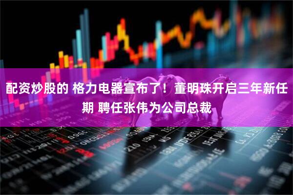 配资炒股的 格力电器宣布了！董明珠开启三年新任期 聘任张伟为公司总裁
