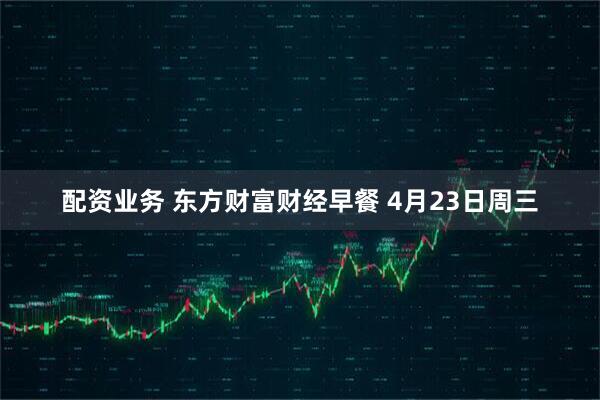 配资业务 东方财富财经早餐 4月23日周三