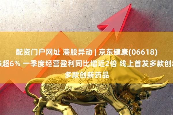 配资门户网址 港股异动 | 京东健康(06618)绩后涨超6% 一季度经营盈利同比增近2倍 线上首发多款创新药品