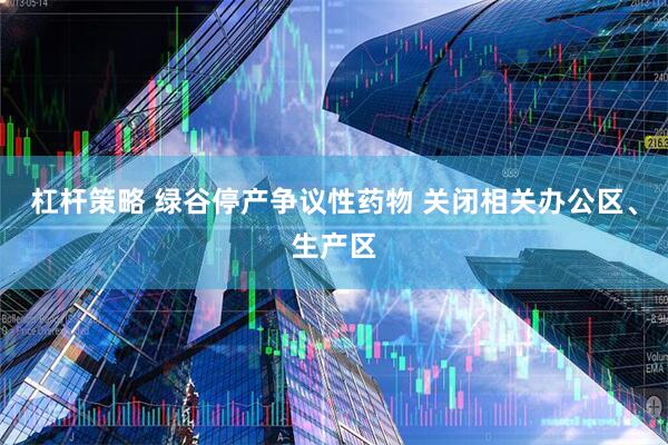 杠杆策略 绿谷停产争议性药物 关闭相关办公区、生产区