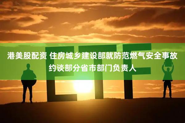港美股配资 住房城乡建设部就防范燃气安全事故约谈部分省市部门负责人