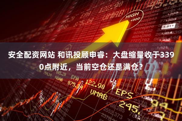 安全配资网站 和讯投顾申睿：大盘缩量收于3390点附近，当前空仓还是满仓？