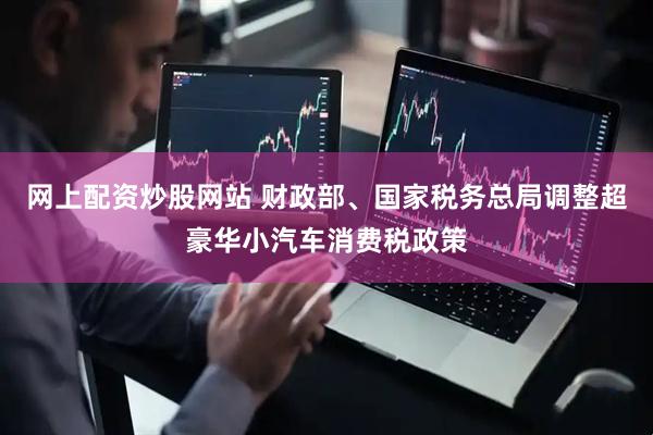 网上配资炒股网站 财政部、国家税务总局调整超豪华小汽车消费税政策