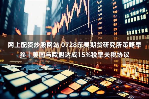 网上配资炒股网站 0728东吴期货研究所策略早参｜美国与欧盟达成15%税率关税协议