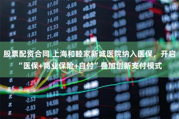 股票配资合同 上海和睦家新城医院纳入医保，开启“医保+商业保险+自付”叠加创新支付模式