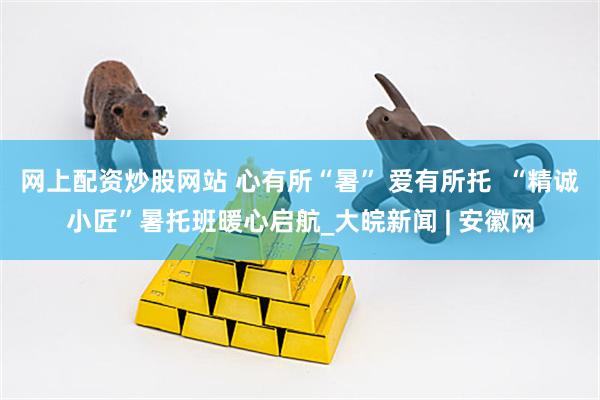 网上配资炒股网站 心有所“暑” 爱有所托  “精诚小匠”暑托班暖心启航_大皖新闻 | 安徽网
