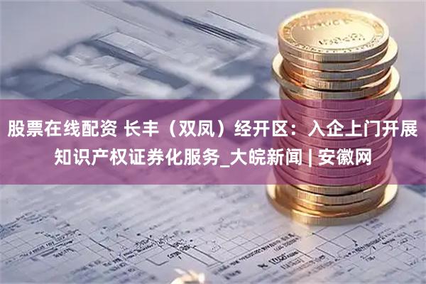 股票在线配资 长丰（双凤）经开区：入企上门开展知识产权证券化服务_大皖新闻 | 安徽网