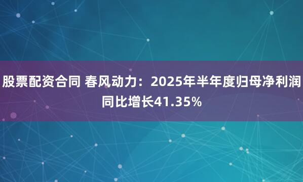 股票配资合同 春风动力:2025年半年度归母净利润同比增长41.35%
