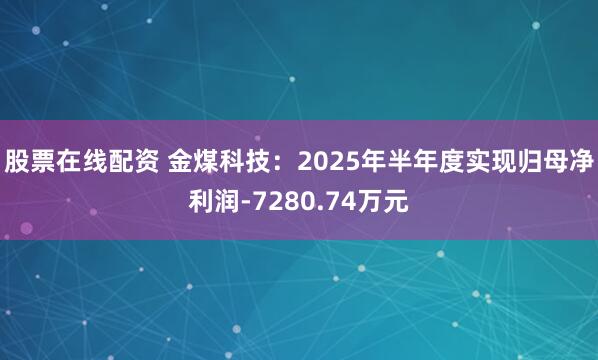 股票在线配资 金煤科技:2025年半年度实现归母净利润-7280.74万元