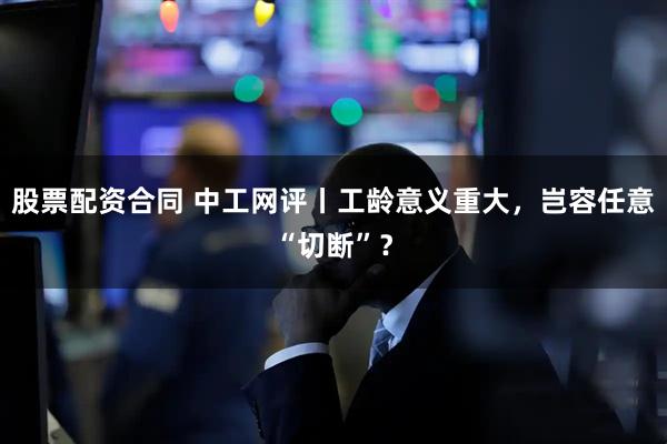 股票配资合同 中工网评丨工龄意义重大,岂容任意“切断”?