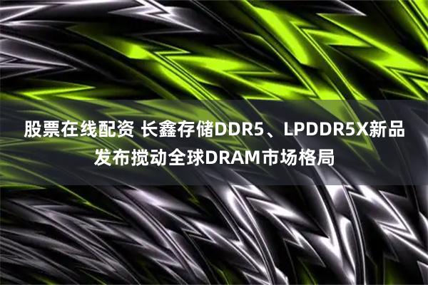 股票在线配资 长鑫存储DDR5、LPDDR5X新品发布搅动全球DRAM市场格局