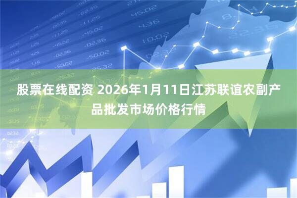 股票在线配资 2026年1月11日江苏联谊农副产品批发市场价格行情