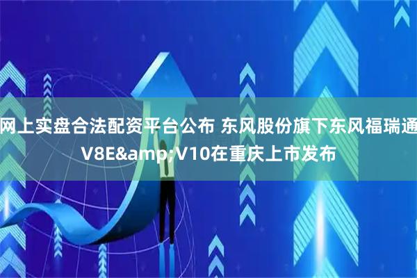 网上实盘合法配资平台公布 东风股份旗下东风福瑞通V8E&V10在重庆上市发布