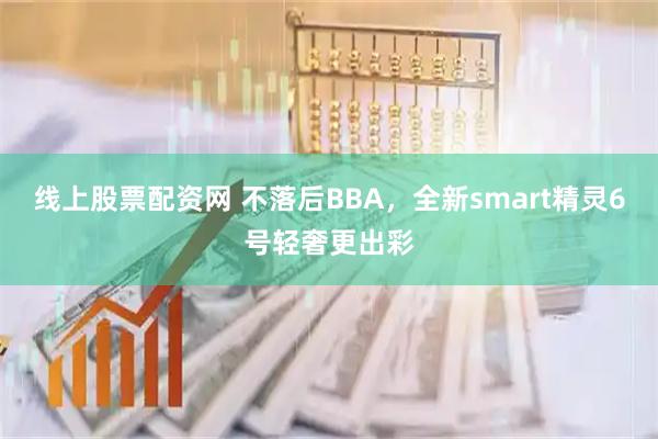 线上股票配资网 不落后BBA，全新smart精灵6号轻奢更出彩