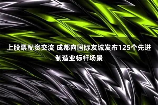 上股票配资交流 成都向国际友城发布125个先进制造业标杆场景