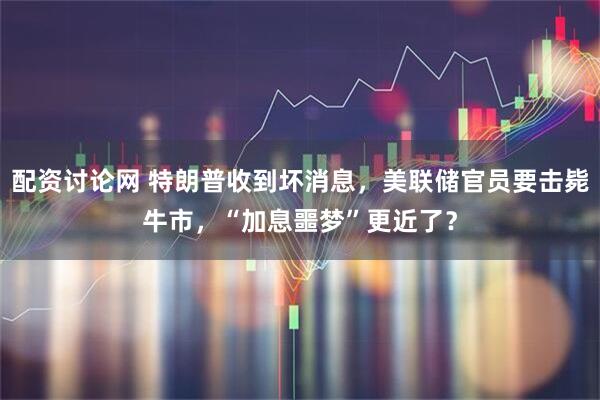 配资讨论网 特朗普收到坏消息，美联储官员要击毙牛市，“加息噩梦”更近了？