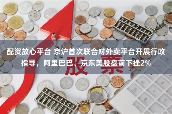 配资放心平台 京沪首次联合对外卖平台开展行政指导，阿里巴巴、京东美股盘前下挫2%