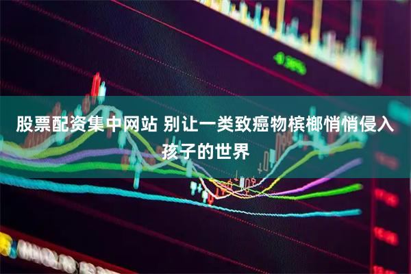 股票配资集中网站 别让一类致癌物槟榔悄悄侵入孩子的世界