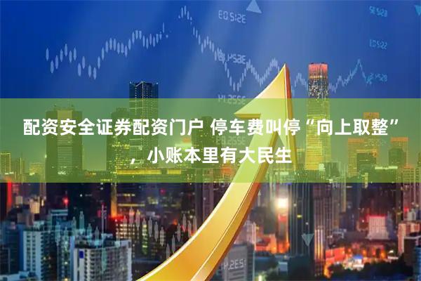 配资安全证券配资门户 停车费叫停“向上取整”，小账本里有大民生