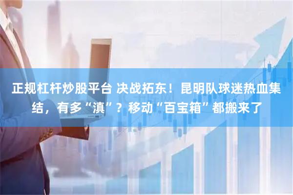 正规杠杆炒股平台 决战拓东！昆明队球迷热血集结，有多“滇”？移动“百宝箱”都搬来了
