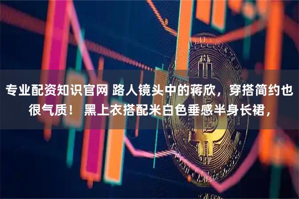 专业配资知识官网 路人镜头中的蒋欣，穿搭简约也很气质！ 黑上衣搭配米白色垂感半身长裙，
