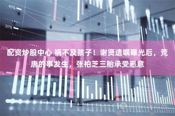 配资炒股中心 祸不及孩子！谢贤遗嘱曝光后，荒唐的事发生，张柏芝三胎承受恶意