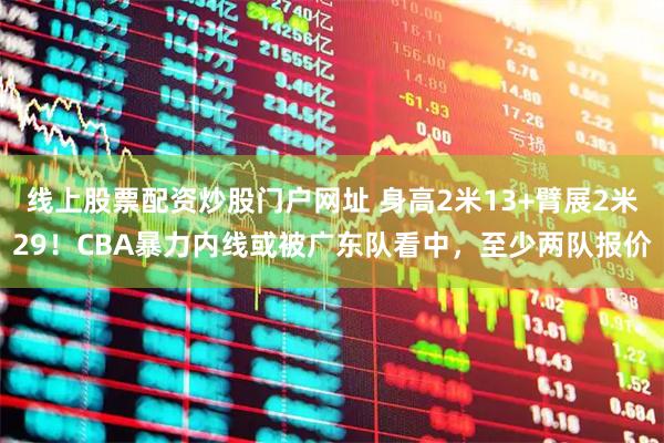 线上股票配资炒股门户网址 身高2米13+臂展2米29！CBA暴力内线或被广东队看中，至少两队报价