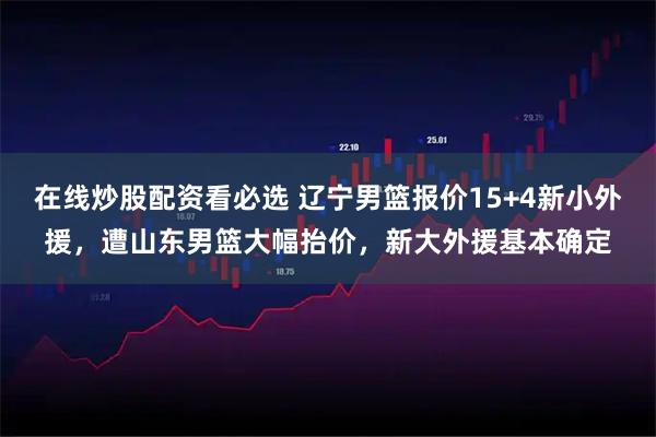 在线炒股配资看必选 辽宁男篮报价15+4新小外援，遭山东男篮大幅抬价，新大外援基本确定